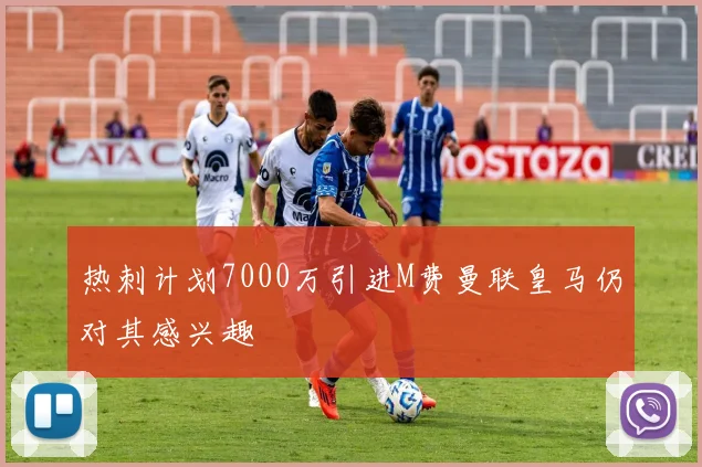 热刺计划7000万引进M费曼联皇马仍对其感兴趣