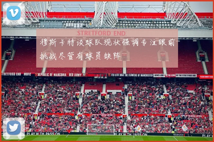 穆斯卡特谈球队现状强调专注眼前挑战尽管有球员缺阵