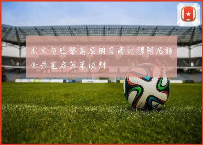 尤文与巴黎高层明日商讨穆阿尼转会并重启苏莱谈判