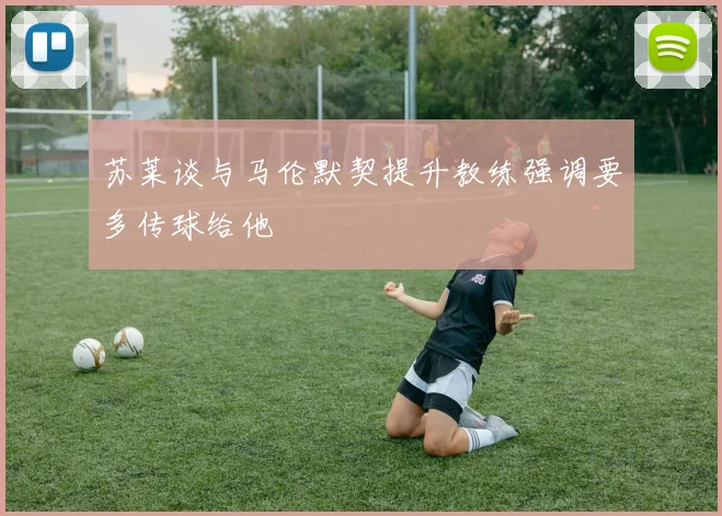 苏莱谈与马伦默契提升教练强调要多传球给他