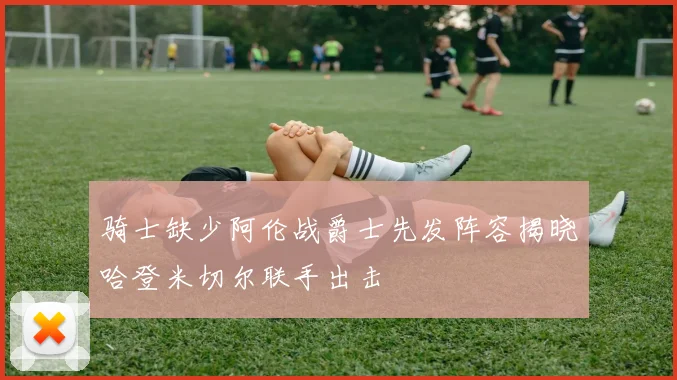 骑士缺少阿伦战爵士先发阵容揭晓哈登米切尔联手出击