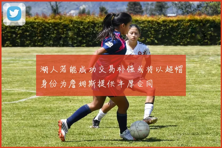 湖人若能成功交易补强或将以超帽身份为詹姆斯提供丰厚合同