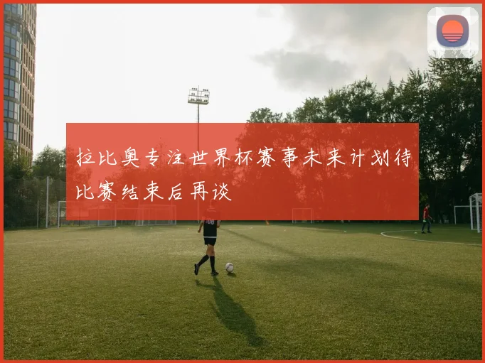 拉比奥专注世界杯赛事未来计划待比赛结束后再谈