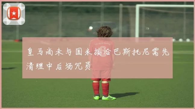 皇马尚未与国米接洽巴斯托尼需先清理中后场冗员