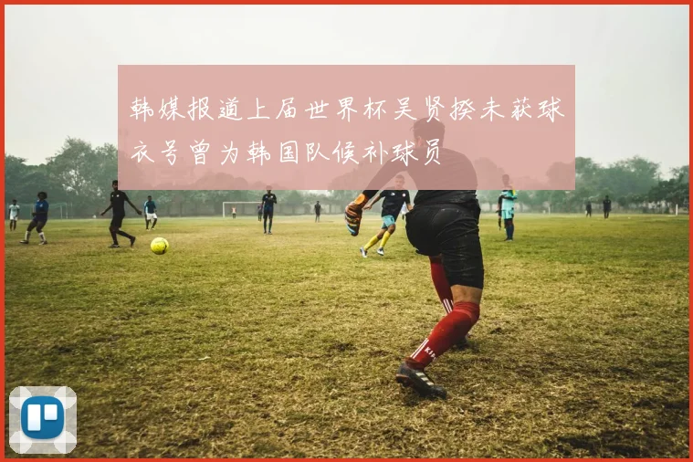 韩媒报道上届世界杯吴贤揆未获球衣号曾为韩国队候补球员