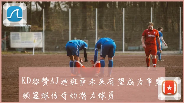 KD称赞AJ迪班萨未来有望成为华盛顿篮球传奇的潜力球员