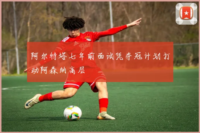 阿尔特塔七年前面试凭夺冠计划打动阿森纳高层