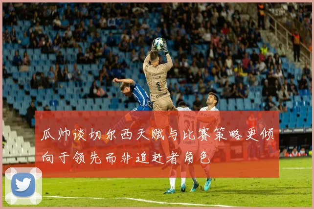 瓜帅谈切尔西天赋与比赛策略更倾向于领先而非追赶者角色