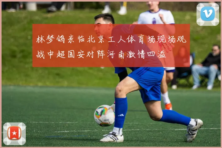 林梦鸽亲临北京工人体育场现场观战中超国安对阵河南激情四溢