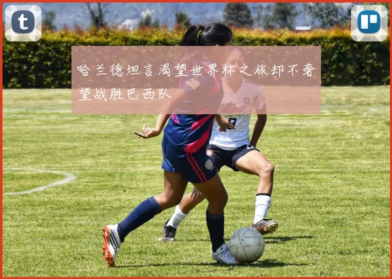 哈兰德坦言渴望世界杯之旅却不奢望战胜巴西队
