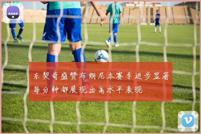 东契奇盛赞布朗尼本赛季进步显著每分钟都展现出高水平表现