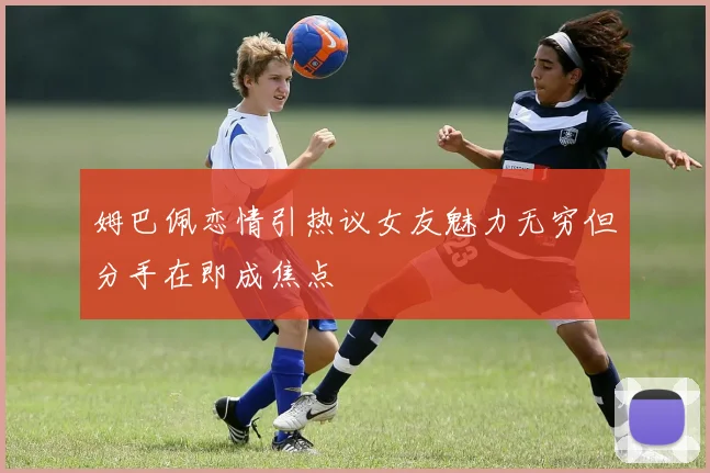 姆巴佩恋情引热议女友魅力无穷但分手在即成焦点