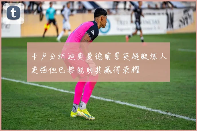 卡卢分析迪奥曼德前景英超锻炼人更强但巴黎能助其赢得荣耀