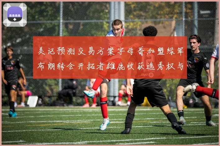 美记预测交易方案字母哥加盟绿军布朗转会开拓者雄鹿收获选秀权与年轻球员