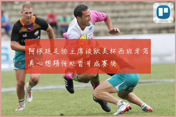 阿根廷足协主席谈欧美杯西班牙若真心想踢何处皆可成赛场