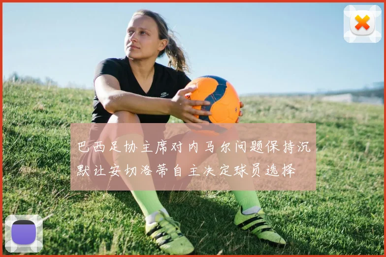 巴西足协主席对内马尔问题保持沉默让安切洛蒂自主决定球员选择