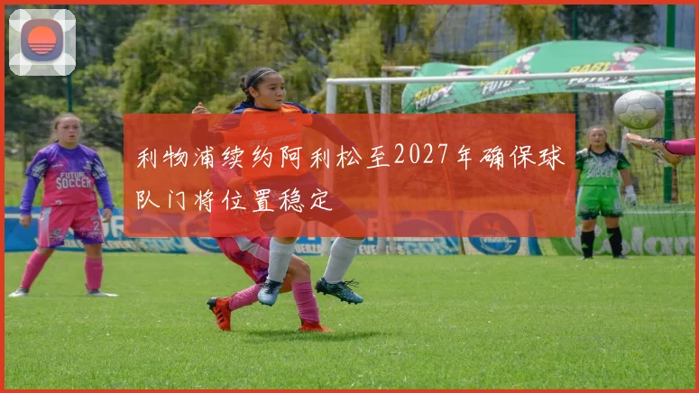 利物浦续约阿利松至2027年确保球队门将位置稳定