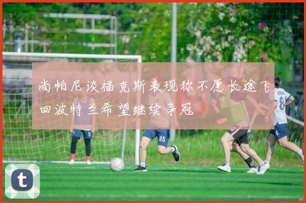 尚帕尼谈福克斯表现称不愿长途飞回波特兰希望继续争冠