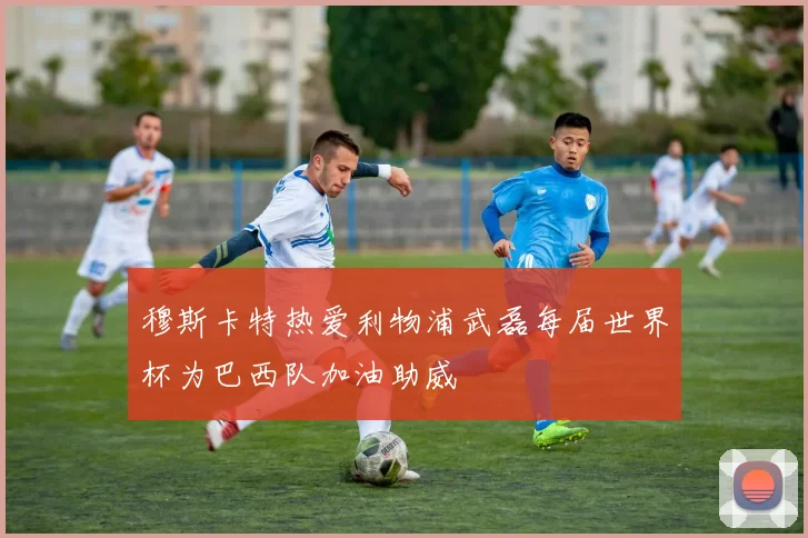 穆斯卡特热爱利物浦武磊每届世界杯为巴西队加油助威