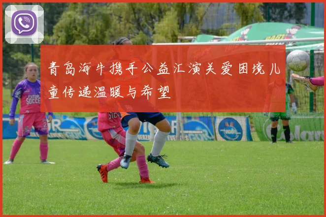 青岛海牛携手公益汇演关爱困境儿童传递温暖与希望