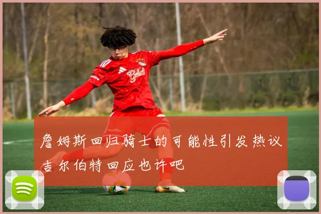 詹姆斯回归骑士的可能性引发热议吉尔伯特回应也许吧
