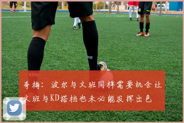 夸梅：波尔与文班同样需要机会让文班与KD搭档也未必能发挥出色