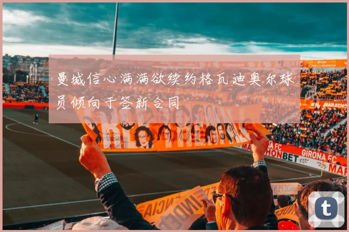 曼城信心满满欲续约格瓦迪奥尔球员倾向于签新合同