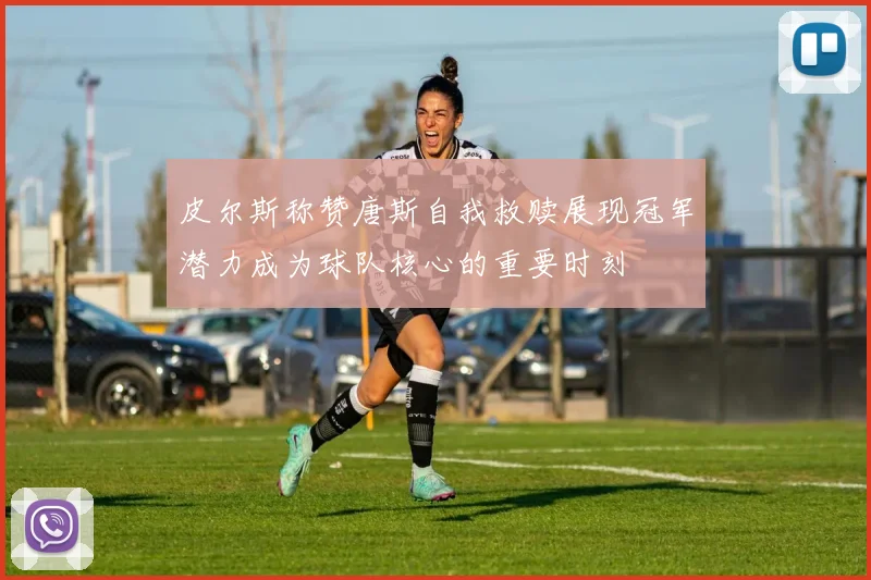 皮尔斯称赞唐斯自我救赎展现冠军潜力成为球队核心的重要时刻