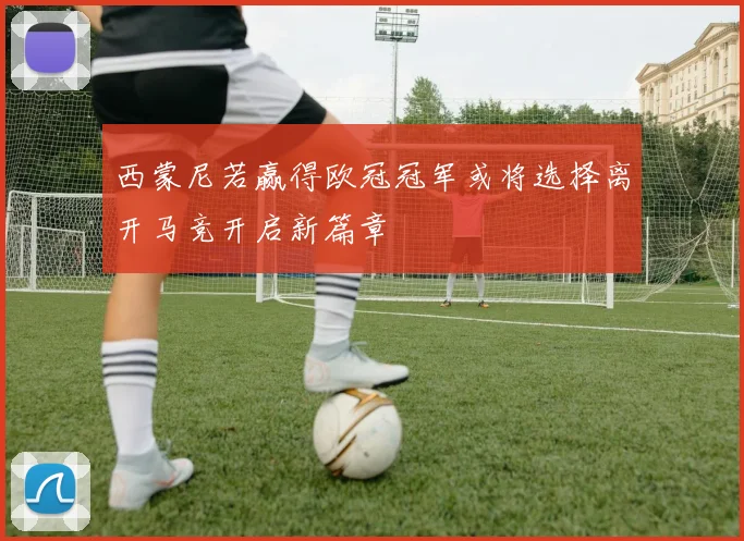 西蒙尼若赢得欧冠冠军或将选择离开马竞开启新篇章