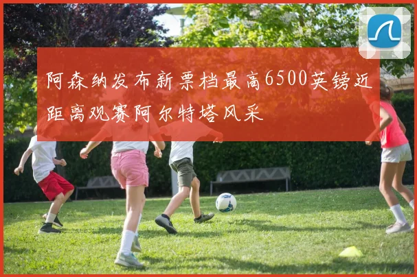 阿森纳发布新票档最高6500英镑近距离观赛阿尔特塔风采