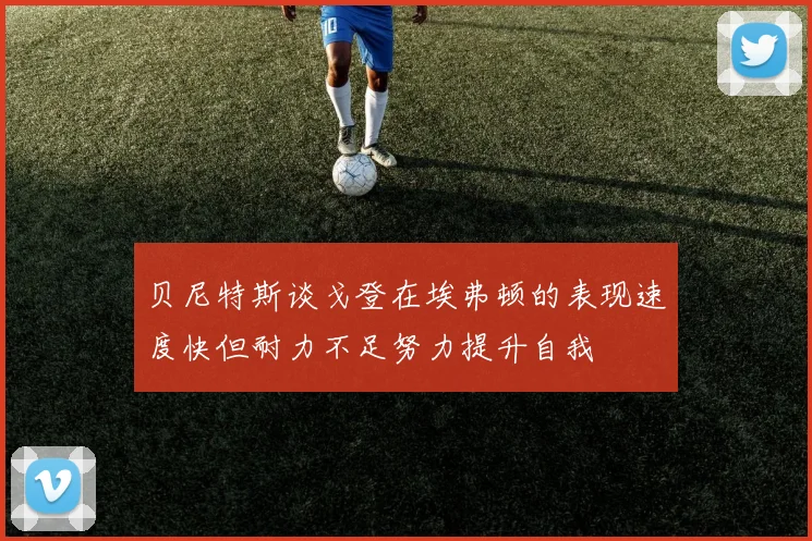 贝尼特斯谈戈登在埃弗顿的表现速度快但耐力不足努力提升自我
