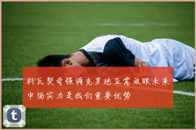 科瓦契奇强调克罗地亚需放眼未来中场实力是我们重要优势
