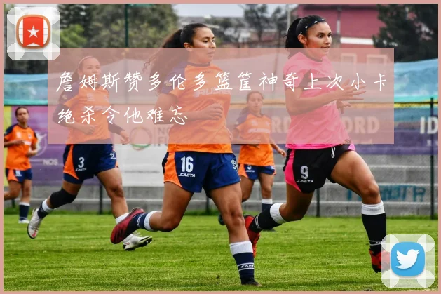 詹姆斯赞多伦多篮筐神奇上次小卡绝杀令他难忘